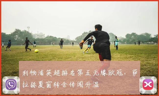利物浦英超排名第五无缘欧冠，萨拉赫夏窗转会传闻升温