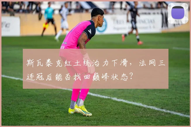斯瓦泰克红土统治力下滑,法网三连冠后能否找回巅峰状态?
