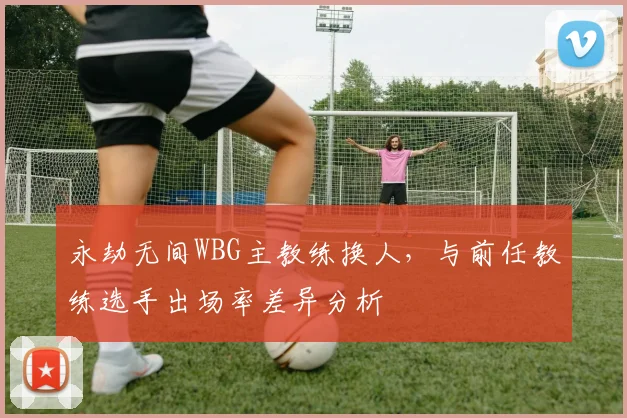 永劫无间WBG主教练换人，与前任教练选手出场率差异分析
