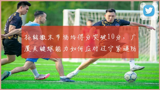孙铭徽末节场均得分突破10分，广厦关键球能力如何应对辽宁紧逼防守？